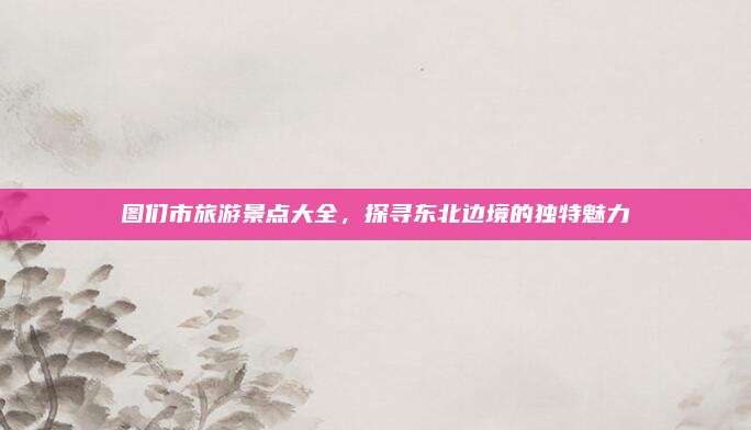 图们市旅游景点大全,探寻东北边境的独特魅力