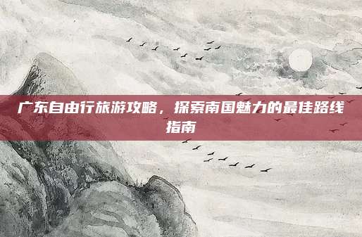 广东自由行旅游攻略，探索南国魅力的最佳路线指南