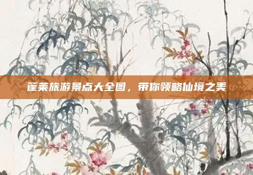 蓬莱旅游景点大全图,带你领略仙境之美