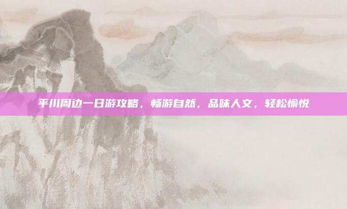 平川周边一日游攻略,畅游自然,品味人文,轻松愉悦