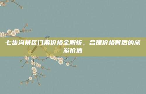 七步沟景区门票价格全解析,合理价格背后的旅游价值