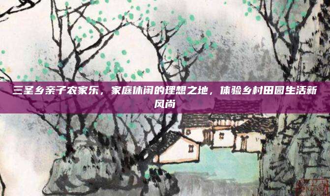三圣乡亲子农家乐,家庭休闲的理想之地,体验乡村田园生活新风尚