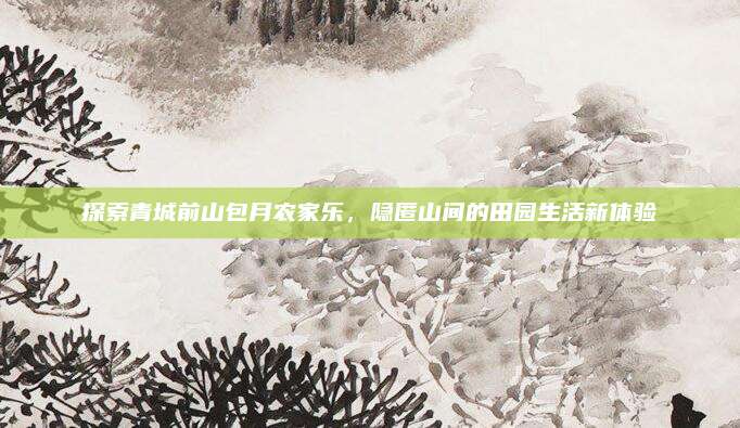 探索青城前山包月农家乐,隐匿山间的田园生活新体验