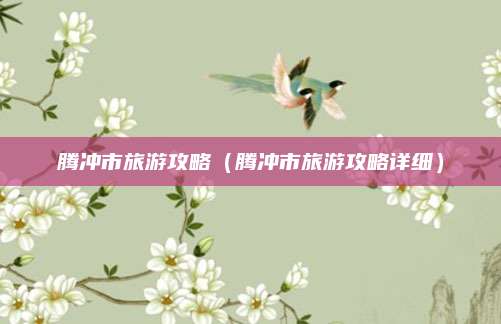 腾冲市旅游攻略（腾冲市旅游攻略详细）