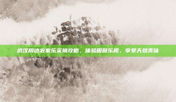 武汉周边农家乐采摘攻略,体验田园乐趣,享受天然美味