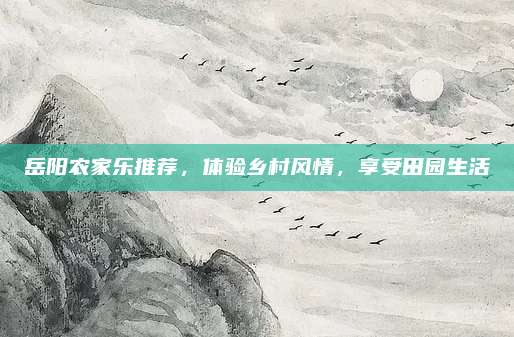 岳阳农家乐推荐,体验乡村风情,享受田园生活