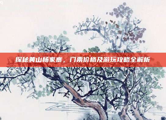 探秘黄山杨家寨，门票价格及游玩攻略全解析