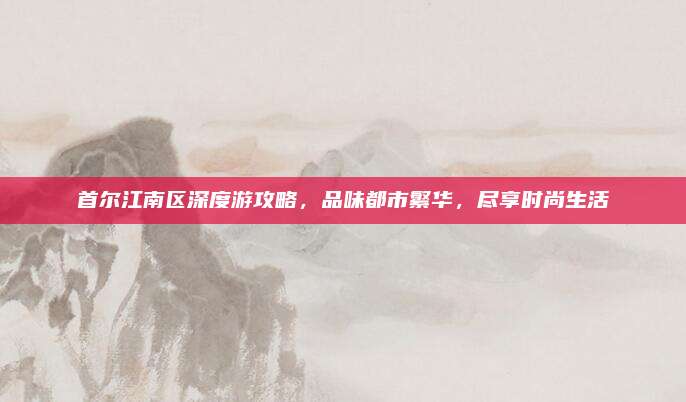 首尔江南区深度游攻略，品味都市繁华，尽享时尚生活