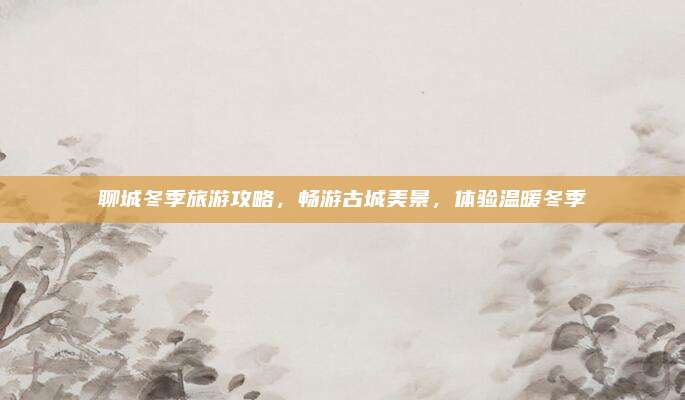 聊城冬季旅游攻略，畅游古城美景，体验温暖冬季