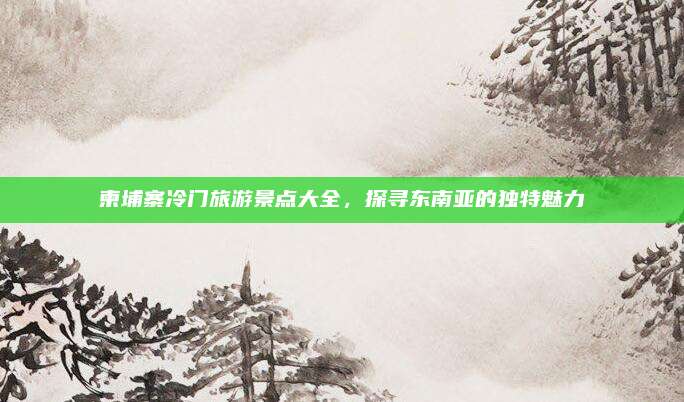 柬埔寨冷门旅游景点大全,探寻东南亚的独特魅力