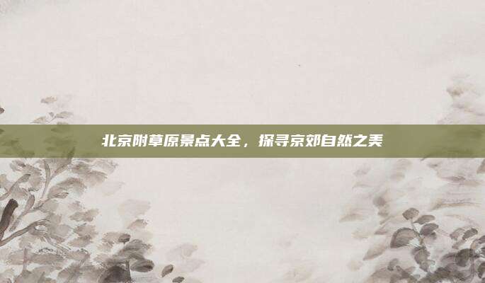 北京附草原景点大全,探寻京郊自然之美