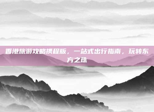香港旅游攻略携程版,一站式出行指南,玩转东方之珠