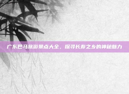 广东巴马旅游景点大全，探寻长寿之乡的神秘魅力