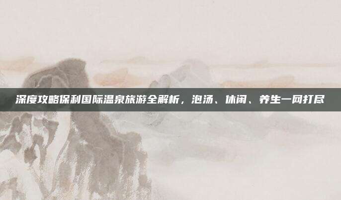 深度攻略保利国际温泉旅游全解析,泡汤、休闲、养生一网打尽