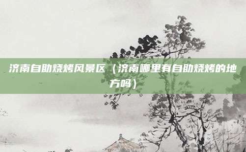 济南自助烧烤风景区（济南哪里有自助烧烤的地方吗）