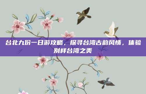 台北九份一日游攻略,探寻台湾古韵风情,体验别样台湾之美