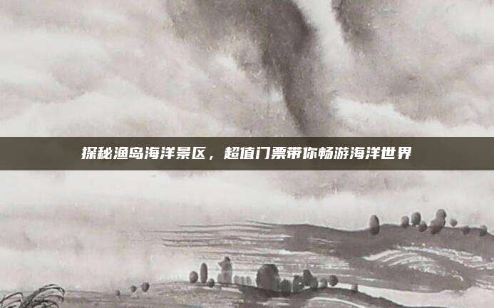 探秘渔岛海洋景区，超值门票带你畅游海洋世界