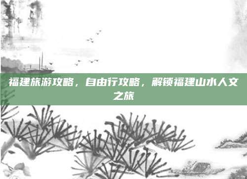 福建旅游攻略,自由行攻略,解锁福建山水人文之旅