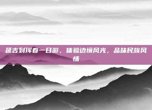延吉到珲春一日游，体验边境风光，品味民族风情