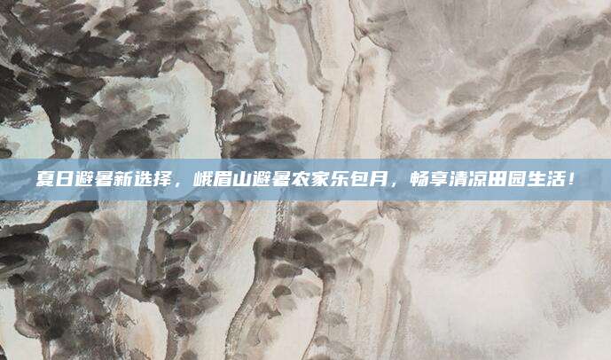 夏日避暑新选择，峨眉山避暑农家乐包月，畅享清凉田园生活！