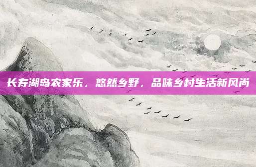 长寿湖岛农家乐，悠然乡野，品味乡村生活新风尚