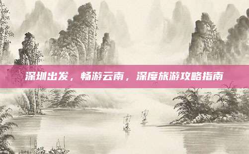 深圳出发，畅游云南，深度旅游攻略指南