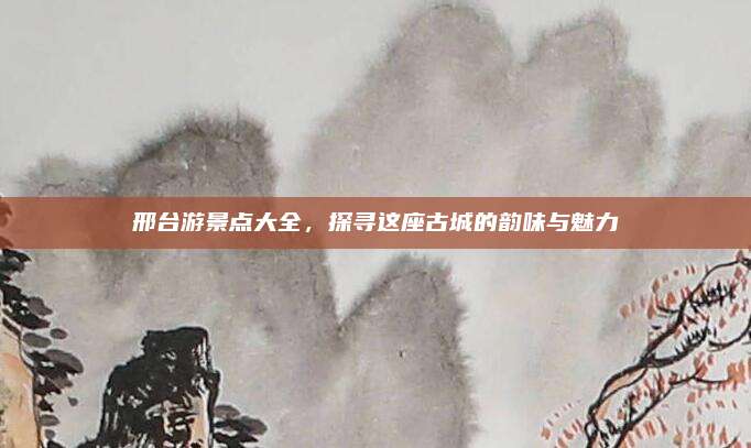 邢台游景点大全，探寻这座古城的韵味与魅力