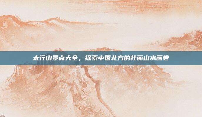 太行山景点大全，探索中国北方的壮丽山水画卷