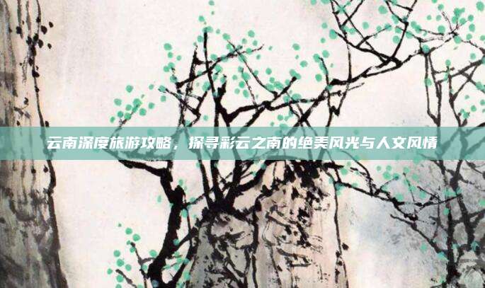 云南深度旅游攻略,探寻彩云之南的绝美风光与人文风情