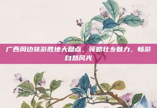 广西周边旅游胜地大盘点，领略壮乡魅力，畅游自然风光
