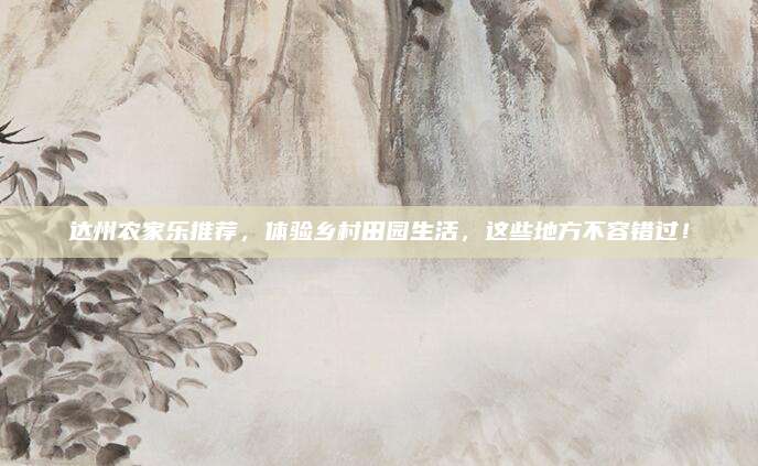 达州农家乐推荐,体验乡村田园生活,这些地方不容错过!