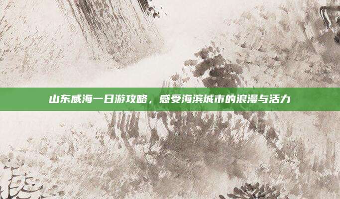山东威海一日游攻略,感受海滨城市的浪漫与活力