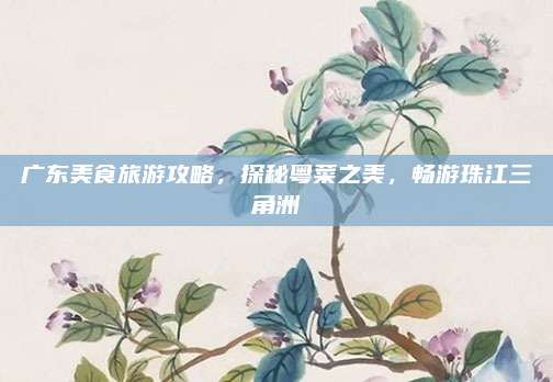 广东美食旅游攻略，探秘粤菜之美，畅游珠江三角洲