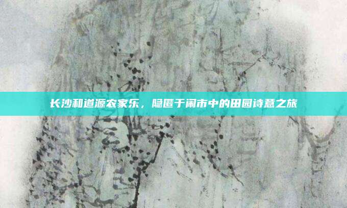 长沙和道源农家乐,隐匿于闹市中的田园诗意之旅