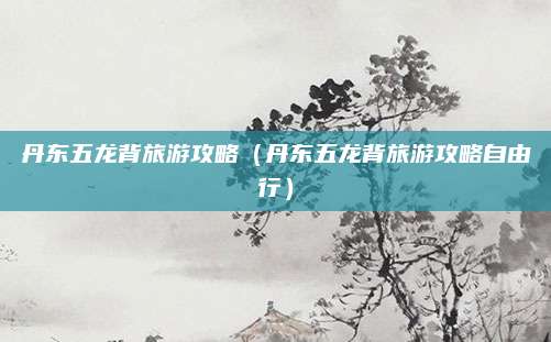 丹东五龙背旅游攻略（丹东五龙背旅游攻略自由行）