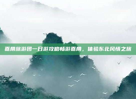 嘉荫旅游团一日游攻略畅游嘉荫,体验东北风情之旅