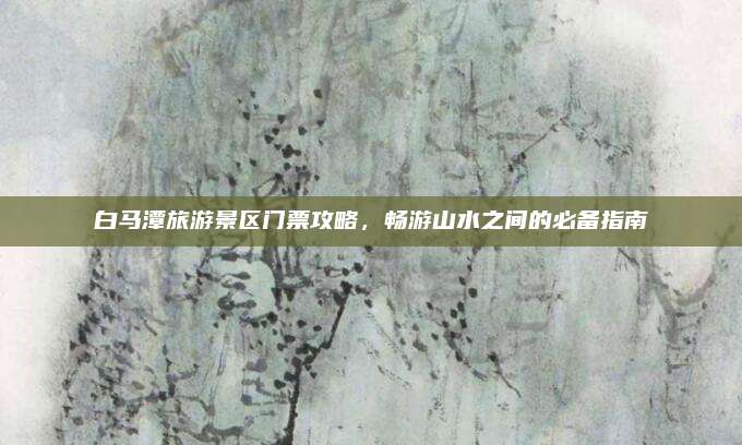 白马潭旅游景区门票攻略,畅游山水之间的必备指南