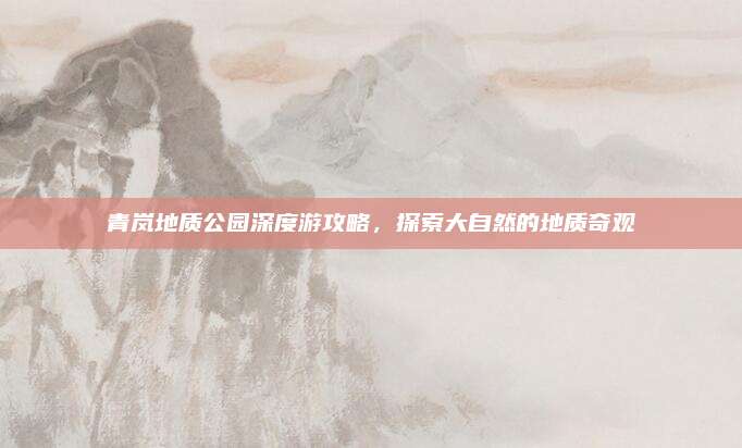 青岚地质公园深度游攻略,探索大自然的地质奇观