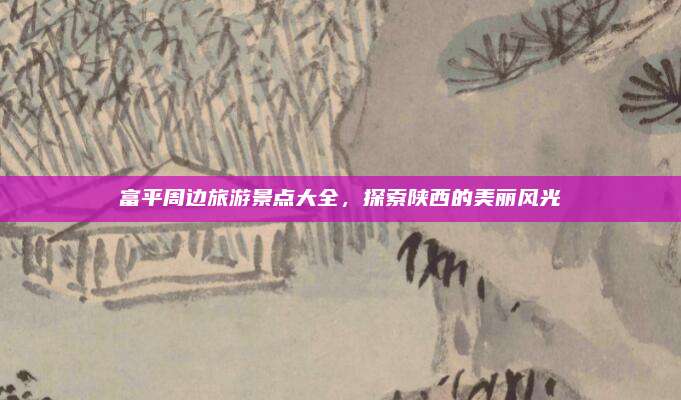 富平周边旅游景点大全，探索陕西的美丽风光