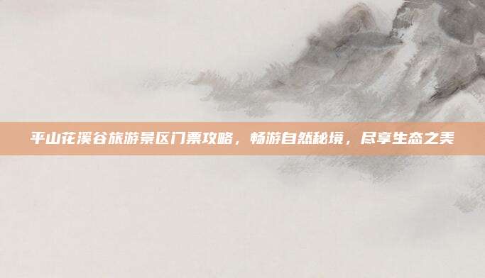 平山花溪谷旅游景区门票攻略,畅游自然秘境,尽享生态之美