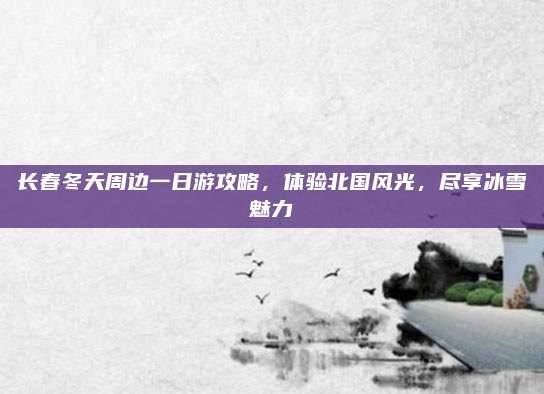 长春冬天周边一日游攻略,体验北国风光,尽享冰雪魅力