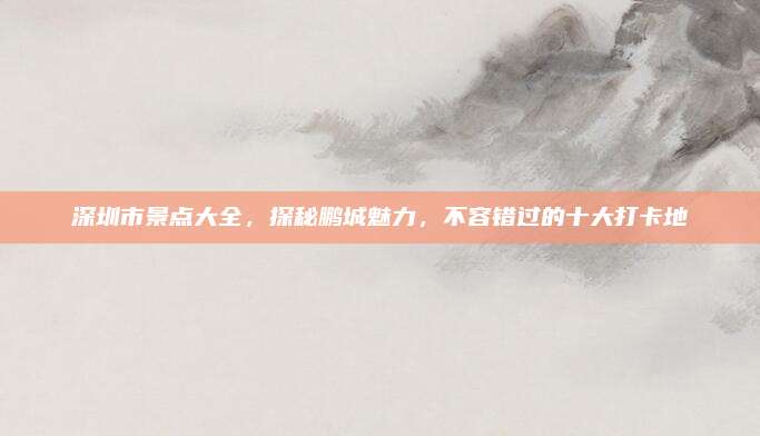 深圳市景点大全,探秘鹏城魅力,不容错过的十大打卡地