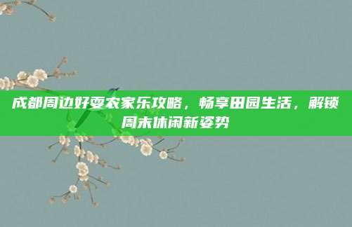 成都周边好耍农家乐攻略,畅享田园生活,解锁周末休闲新姿势