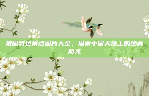 祖国特色景点图片大全,探索中国大地上的绝美风光