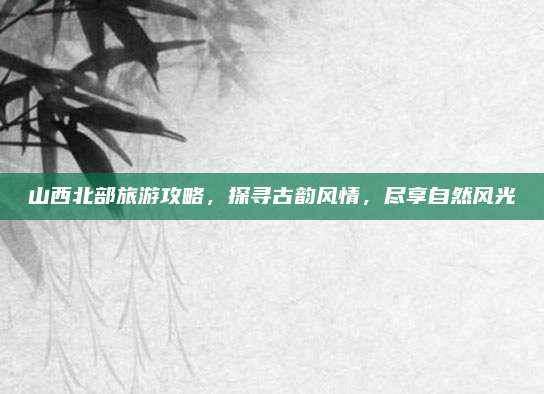 山西北部旅游攻略，探寻古韵风情，尽享自然风光