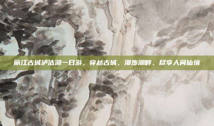 丽江古城泸沽湖一日游，穿越古城，漫步湖畔，尽享人间仙境