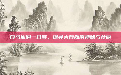 白马仙洞一日游,探寻大自然的神秘与壮丽