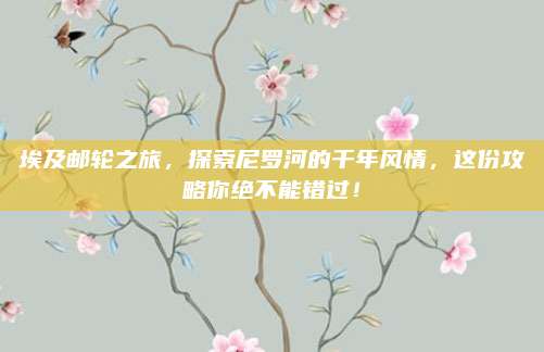 埃及邮轮之旅，探索尼罗河的千年风情，这份攻略你绝不能错过！