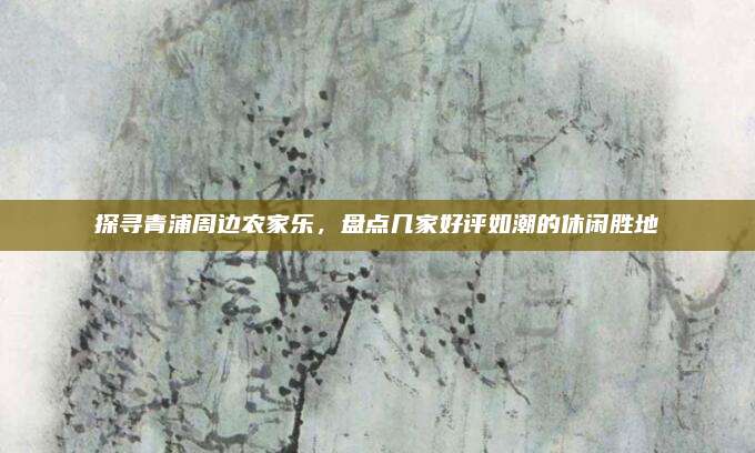 探寻青浦周边农家乐,盘点几家好评如潮的休闲胜地