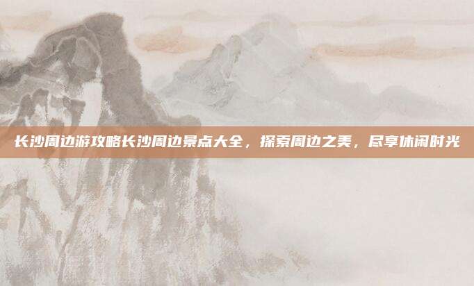 长沙周边游攻略长沙周边景点大全,探索周边之美,尽享休闲时光